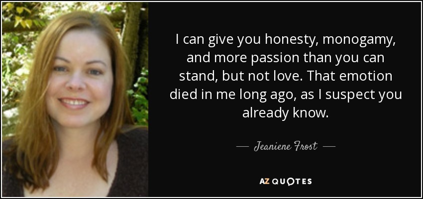 I can give you honesty, monogamy, and more passion than you can stand, but not love. That emotion died in me long ago, as I suspect you already know. - Jeaniene Frost