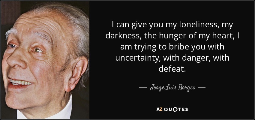 I can give you my loneliness, my darkness, the hunger of my heart, I am trying to bribe you with uncertainty, with danger, with defeat. - Jorge Luis Borges