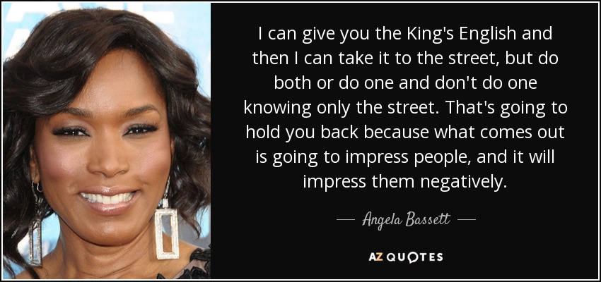 I can give you the King's English and then I can take it to the street, but do both or do one and don't do one knowing only the street. That's going to hold you back because what comes out is going to impress people, and it will impress them negatively. - Angela Bassett