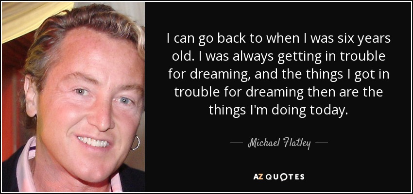 I can go back to when I was six years old. I was always getting in trouble for dreaming, and the things I got in trouble for dreaming then are the things I'm doing today. - Michael Flatley