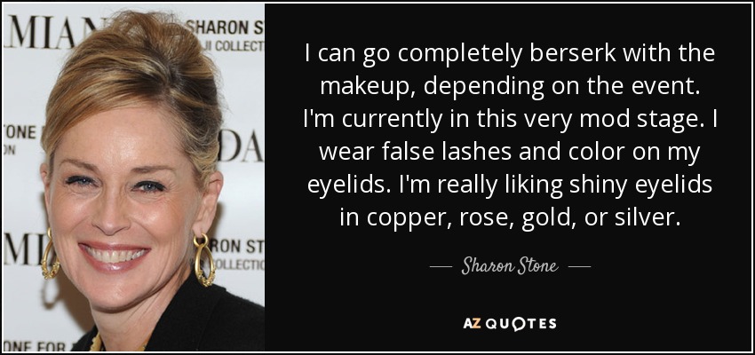 I can go completely berserk with the makeup, depending on the event. I'm currently in this very mod stage. I wear false lashes and color on my eyelids. I'm really liking shiny eyelids in copper, rose, gold, or silver. - Sharon Stone
