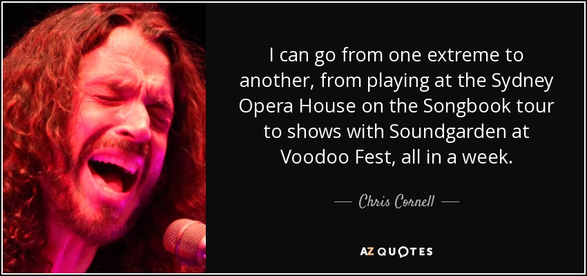 I can go from one extreme to another, from playing at the Sydney Opera House on the Songbook tour to shows with Soundgarden at Voodoo Fest, all in a week. - Chris Cornell