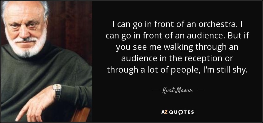 I can go in front of an orchestra. I can go in front of an audience. But if you see me walking through an audience in the reception or through a lot of people, I'm still shy. - Kurt Masur
