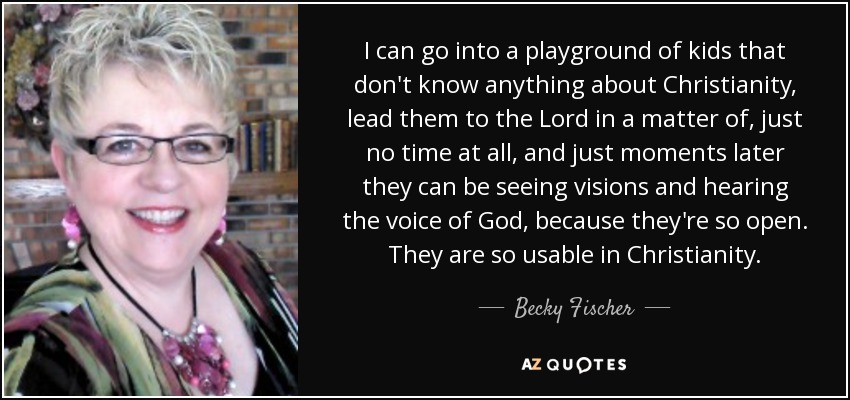 I can go into a playground of kids that don't know anything about Christianity, lead them to the Lord in a matter of, just no time at all, and just moments later they can be seeing visions and hearing the voice of God, because they're so open. They are so usable in Christianity. - Becky Fischer
