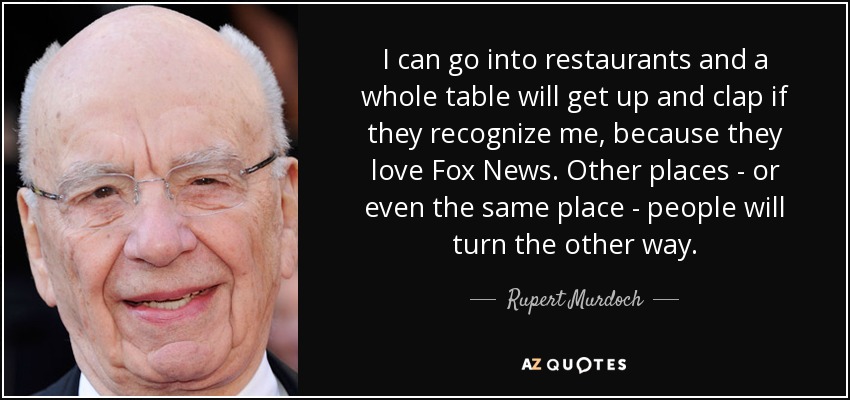 I can go into restaurants and a whole table will get up and clap if they recognize me, because they love Fox News. Other places - or even the same place - people will turn the other way. - Rupert Murdoch