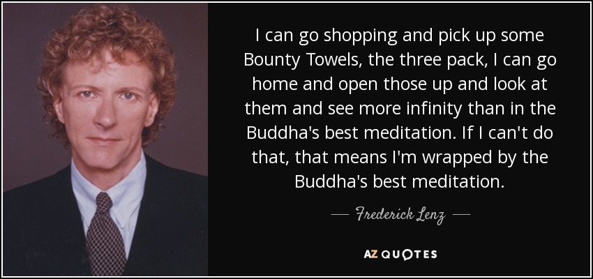 I can go shopping and pick up some Bounty Towels, the three pack, I can go home and open those up and look at them and see more infinity than in the Buddha's best meditation. If I can't do that, that means I'm wrapped by the Buddha's best meditation. - Frederick Lenz