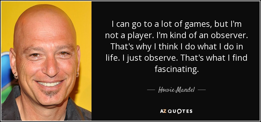 I can go to a lot of games, but I'm not a player. I'm kind of an observer. That's why I think I do what I do in life. I just observe. That's what I find fascinating. - Howie Mandel