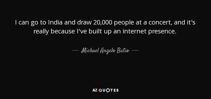 I can go to India and draw 20,000 people at a concert, and it's really because I've built up an internet presence. - Michael Angelo Batio