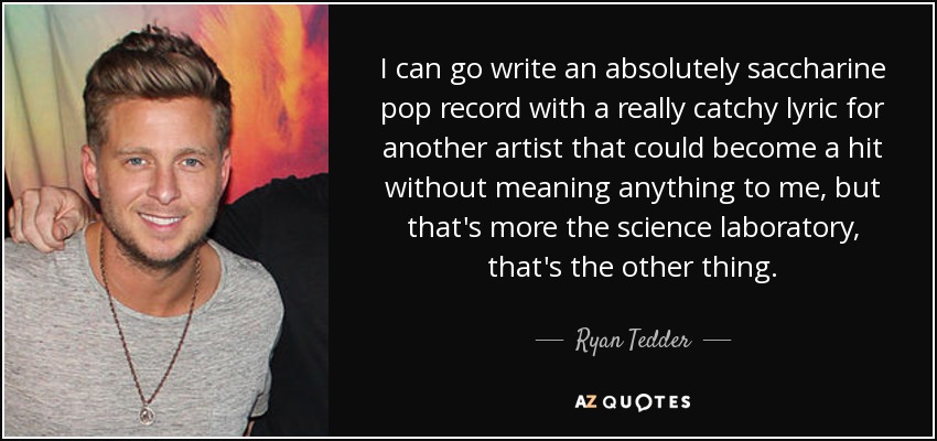 I can go write an absolutely saccharine pop record with a really catchy lyric for another artist that could become a hit without meaning anything to me, but that's more the science laboratory, that's the other thing. - Ryan Tedder