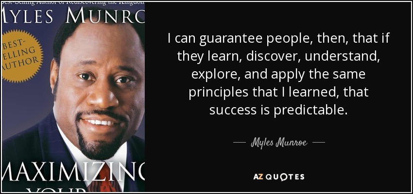 I can guarantee people, then, that if they learn, discover, understand, explore, and apply the same principles that I learned, that success is predictable. - Myles Munroe