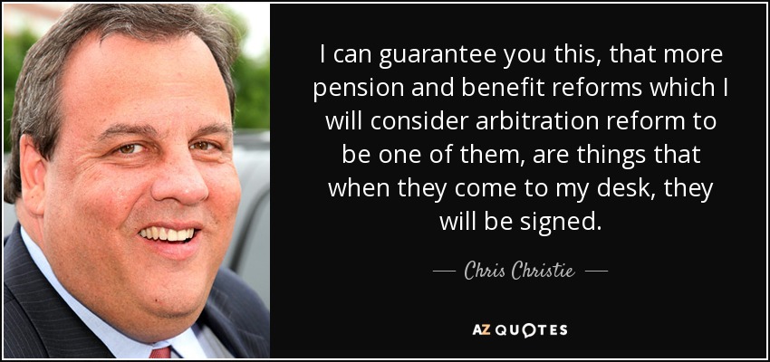 I can guarantee you this, that more pension and benefit reforms which I will consider arbitration reform to be one of them, are things that when they come to my desk, they will be signed. - Chris Christie