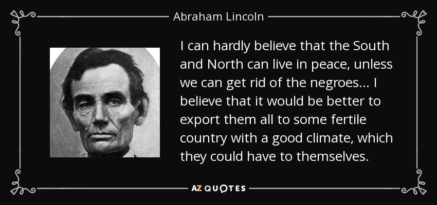 I can hardly believe that the South and North can live in peace, unless we can get rid of the negroes ... I believe that it would be better to export them all to some fertile country with a good climate, which they could have to themselves. - Abraham Lincoln