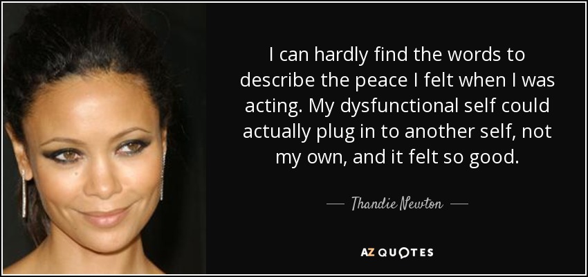 I can hardly find the words to describe the peace I felt when I was acting. My dysfunctional self could actually plug in to another self, not my own, and it felt so good. - Thandie Newton