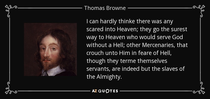 I can hardly thinke there was any scared into Heaven; they go the surest way to Heaven who would serve God without a Hell; other Mercenaries, that crouch unto Him in feare of Hell, though they terme themselves servants, are indeed but the slaves of the Almighty. - Thomas Browne