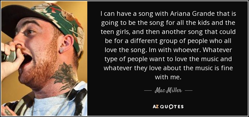 I can have a song with Ariana Grande that is going to be the song for all the kids and the teen girls, and then another song that could be for a different group of people who all love the song. Im with whoever. Whatever type of people want to love the music and whatever they love about the music is fine with me. - Mac Miller