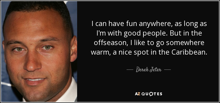 I can have fun anywhere, as long as I'm with good people. But in the offseason, I like to go somewhere warm, a nice spot in the Caribbean. - Derek Jeter