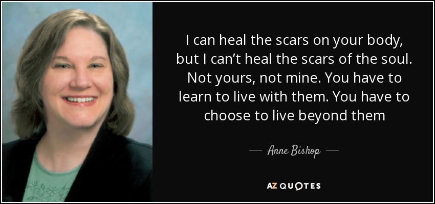 I can heal the scars on your body, but I can’t heal the scars of the soul. Not yours, not mine. You have to learn to live with them. You have to choose to live beyond them - Anne Bishop