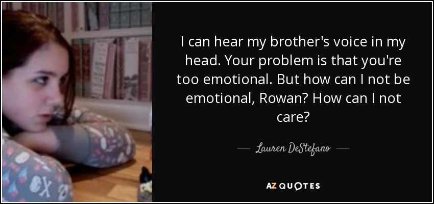 I can hear my brother's voice in my head. Your problem is that you're too emotional. But how can I not be emotional, Rowan? How can I not care? - Lauren DeStefano
