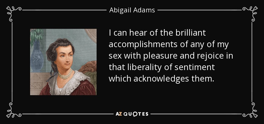 I can hear of the brilliant accomplishments of any of my sex with pleasure and rejoice in that liberality of sentiment which acknowledges them. - Abigail Adams