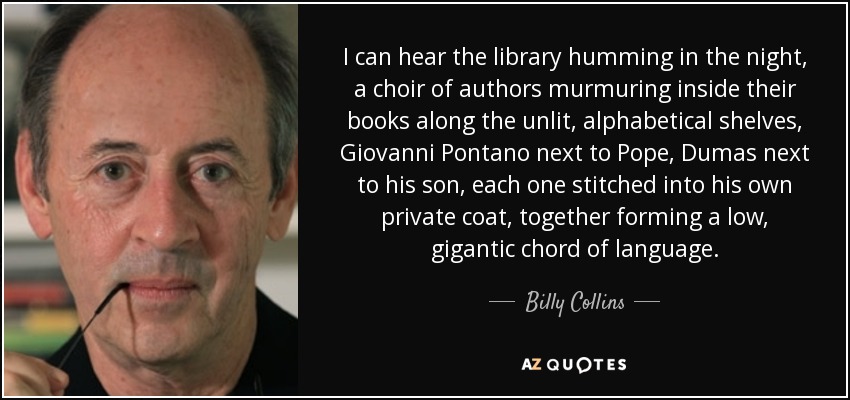 I can hear the library humming in the night, a choir of authors murmuring inside their books along the unlit, alphabetical shelves, Giovanni Pontano next to Pope, Dumas next to his son, each one stitched into his own private coat, together forming a low, gigantic chord of language. - Billy Collins