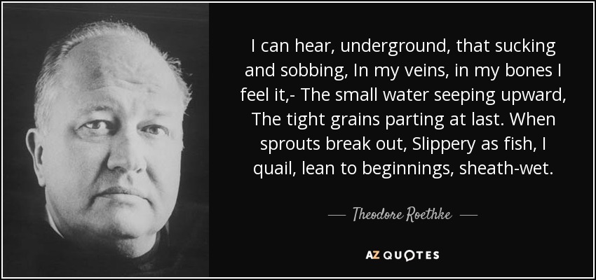 I can hear, underground, that sucking and sobbing, In my veins, in my bones I feel it,- The small water seeping upward, The tight grains parting at last. When sprouts break out, Slippery as fish, I quail, lean to beginnings, sheath-wet. - Theodore Roethke