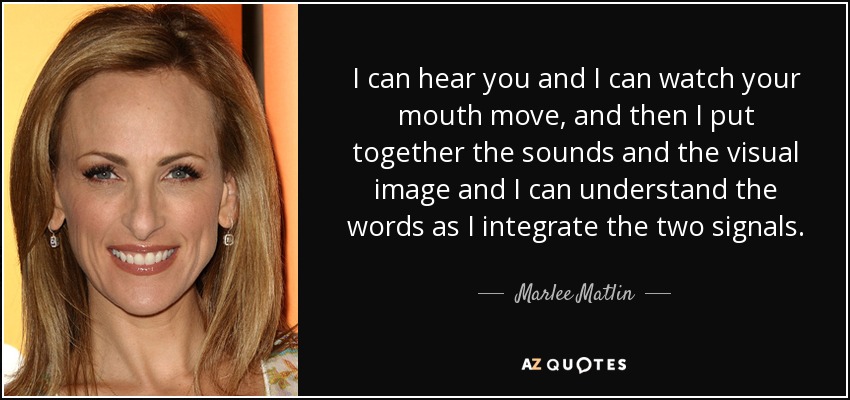 I can hear you and I can watch your mouth move, and then I put together the sounds and the visual image and I can understand the words as I integrate the two signals. - Marlee Matlin