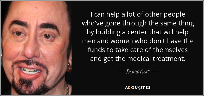 I can help a lot of other people who've gone through the same thing by building a center that will help men and women who don't have the funds to take care of themselves and get the medical treatment. - David Gest