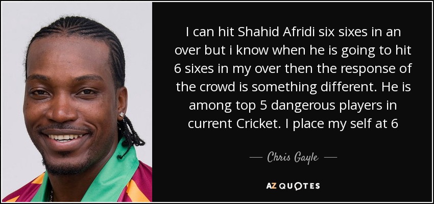 I can hit Shahid Afridi six sixes in an over but i know when he is going to hit 6 sixes in my over then the response of the crowd is something different. He is among top 5 dangerous players in current Cricket. I place my self at 6 - Chris Gayle