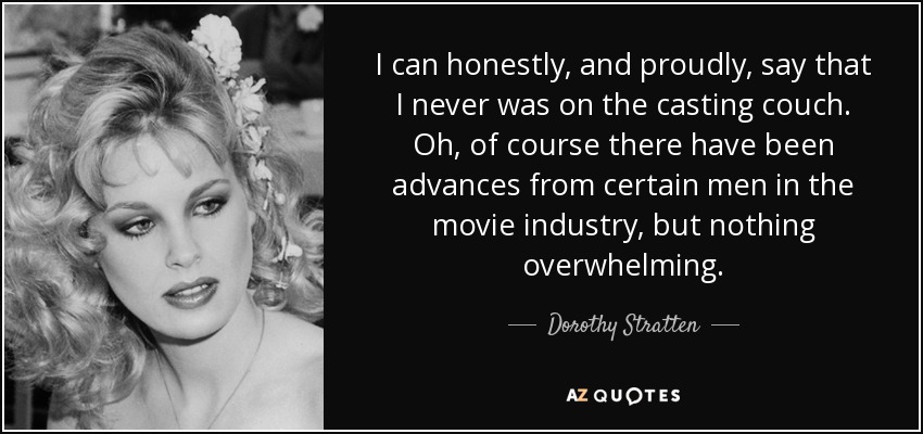 I can honestly, and proudly, say that I never was on the casting couch. Oh, of course there have been advances from certain men in the movie industry, but nothing overwhelming. - Dorothy Stratten