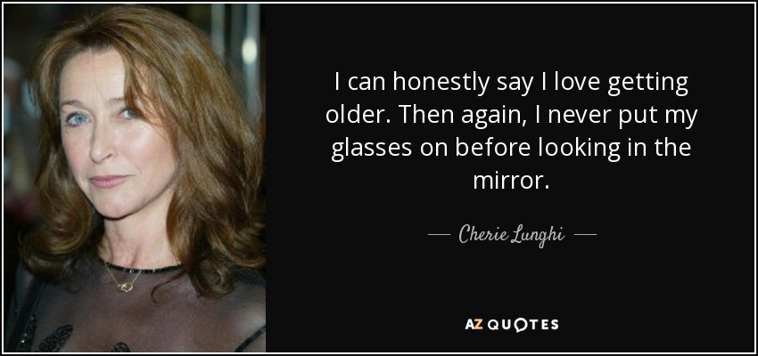 I can honestly say I love getting older. Then again, I never put my glasses on before looking in the mirror. - Cherie Lunghi