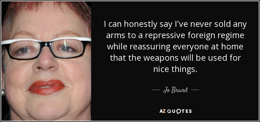 I can honestly say I've never sold any arms to a repressive foreign regime while reassuring everyone at home that the weapons will be used for nice things. - Jo Brand