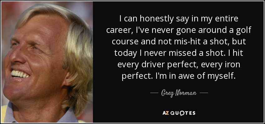 I can honestly say in my entire career, I've never gone around a golf course and not mis-hit a shot, but today I never missed a shot. I hit every driver perfect, every iron perfect. I'm in awe of myself. - Greg Norman