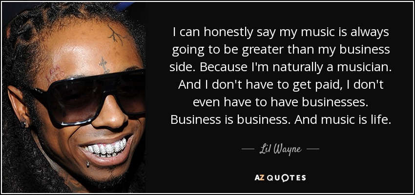 I can honestly say my music is always going to be greater than my business side. Because I'm naturally a musician. And I don't have to get paid, I don't even have to have businesses. Business is business. And music is life. - Lil Wayne