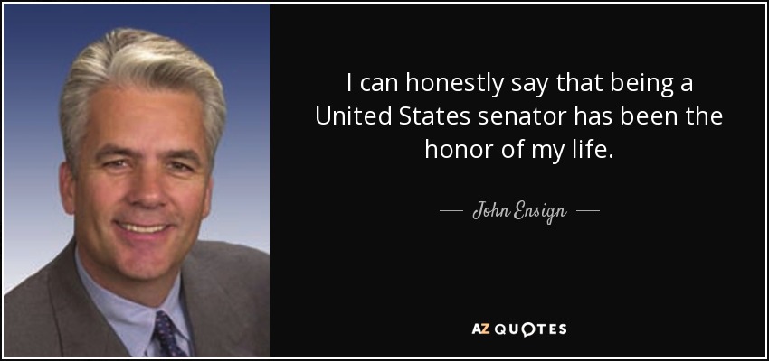 I can honestly say that being a United States senator has been the honor of my life. - John Ensign