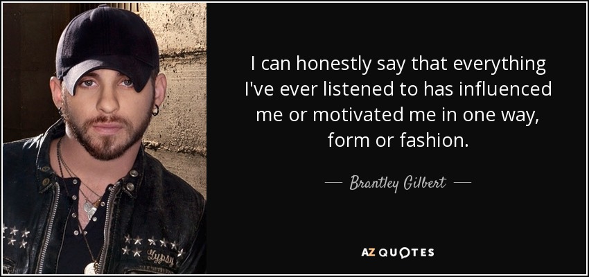 I can honestly say that everything I've ever listened to has influenced me or motivated me in one way, form or fashion. - Brantley Gilbert