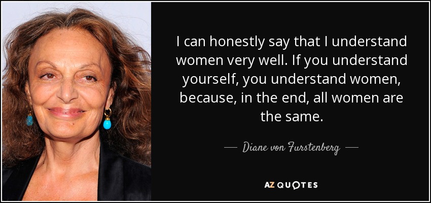 I can honestly say that I understand women very well. If you understand yourself, you understand women, because, in the end, all women are the same. - Diane von Furstenberg