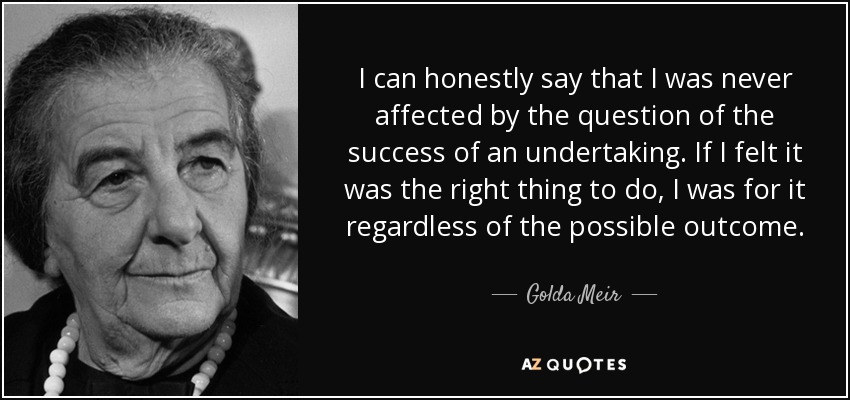I can honestly say that I was never affected by the question of the success of an undertaking. If I felt it was the right thing to do, I was for it regardless of the possible outcome. - Golda Meir