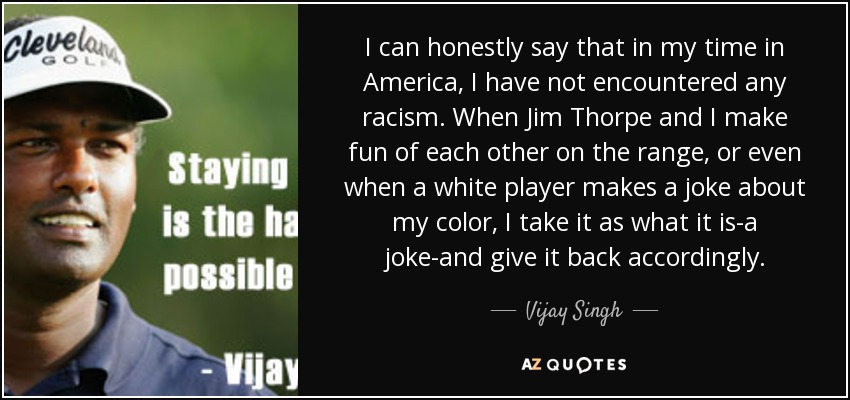 I can honestly say that in my time in America, I have not encountered any racism. When Jim Thorpe and I make fun of each other on the range, or even when a white player makes a joke about my color, I take it as what it is-a joke-and give it back accordingly. - Vijay Singh
