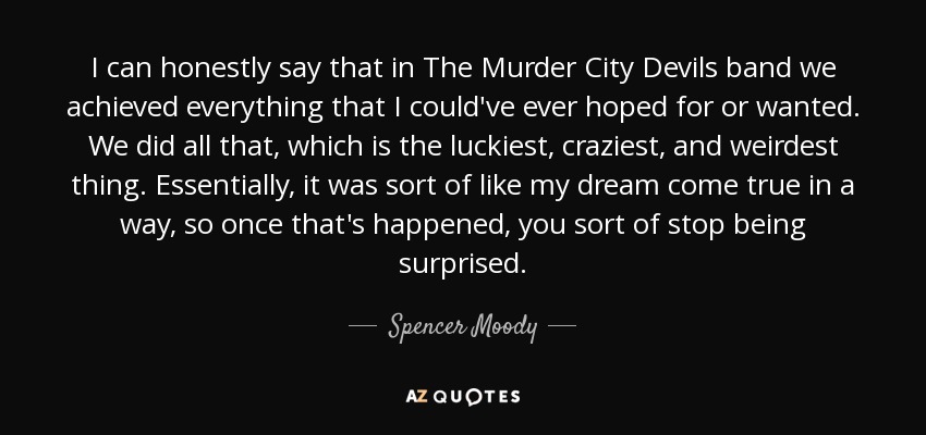 I can honestly say that in The Murder City Devils band we achieved everything that I could've ever hoped for or wanted. We did all that, which is the luckiest, craziest, and weirdest thing. Essentially, it was sort of like my dream come true in a way, so once that's happened, you sort of stop being surprised. - Spencer Moody