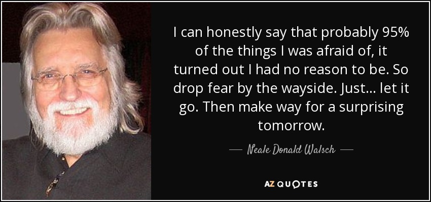 I can honestly say that probably 95% of the things I was afraid of, it turned out I had no reason to be. So drop fear by the wayside. Just... let it go. Then make way for a surprising tomorrow. - Neale Donald Walsch