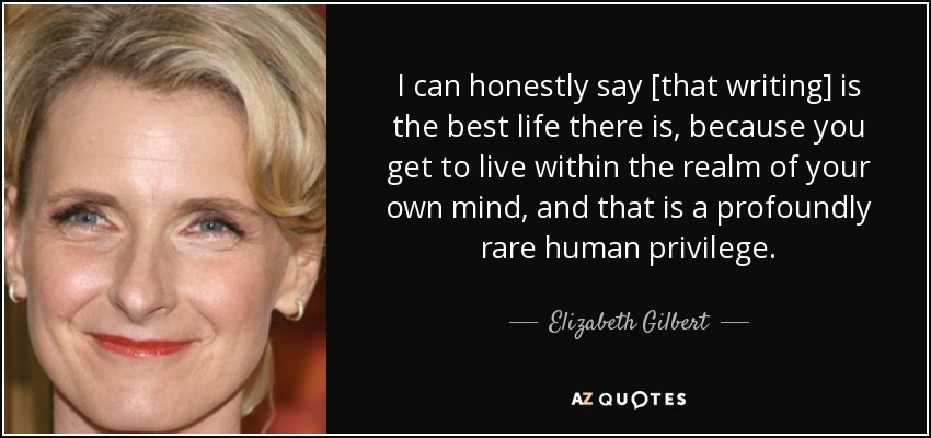I can honestly say [that writing] is the best life there is, because you get to live within the realm of your own mind, and that is a profoundly rare human privilege. - Elizabeth Gilbert
