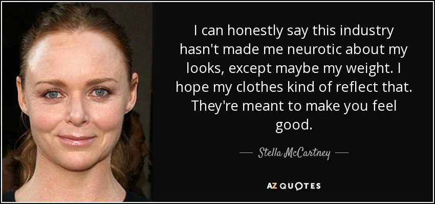 I can honestly say this industry hasn't made me neurotic about my looks, except maybe my weight. I hope my clothes kind of reflect that. They're meant to make you feel good. - Stella McCartney