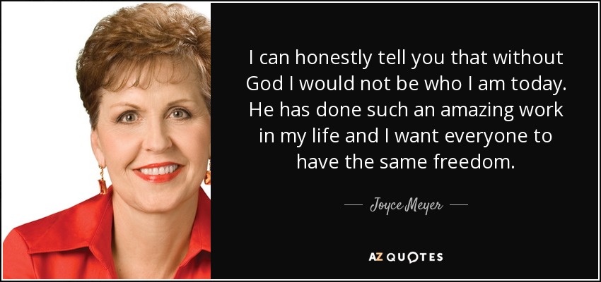 I can honestly tell you that without God I would not be who I am today. He has done such an amazing work in my life and I want everyone to have the same freedom. - Joyce Meyer