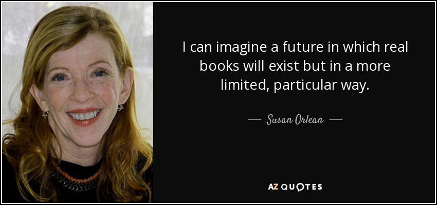 I can imagine a future in which real books will exist but in a more limited, particular way. - Susan Orlean