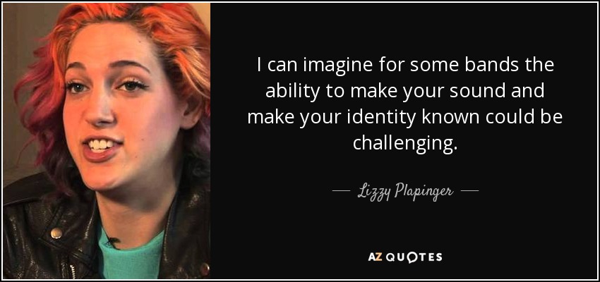 I can imagine for some bands the ability to make your sound and make your identity known could be challenging. - Lizzy Plapinger