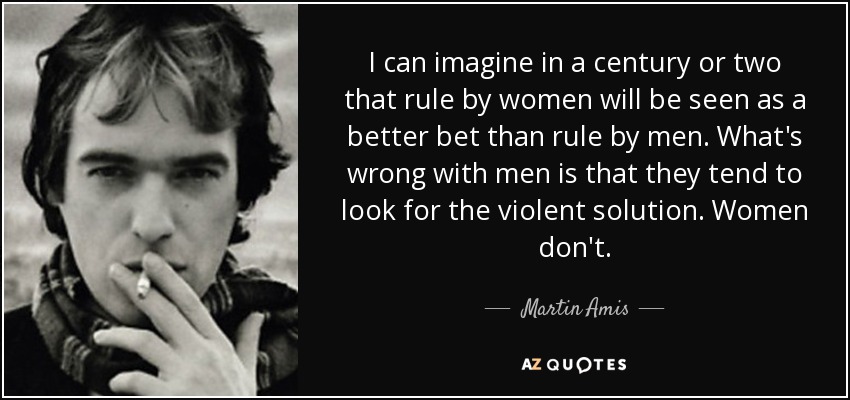 I can imagine in a century or two that rule by women will be seen as a better bet than rule by men. What's wrong with men is that they tend to look for the violent solution. Women don't. - Martin Amis