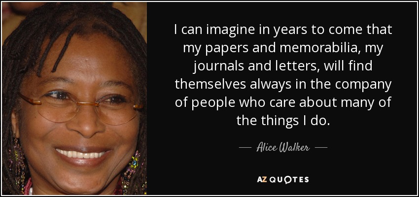 I can imagine in years to come that my papers and memorabilia, my journals and letters, will find themselves always in the company of people who care about many of the things I do. - Alice Walker