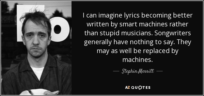 I can imagine lyrics becoming better written by smart machines rather than stupid musicians. Songwriters generally have nothing to say. They may as well be replaced by machines. - Stephin Merritt