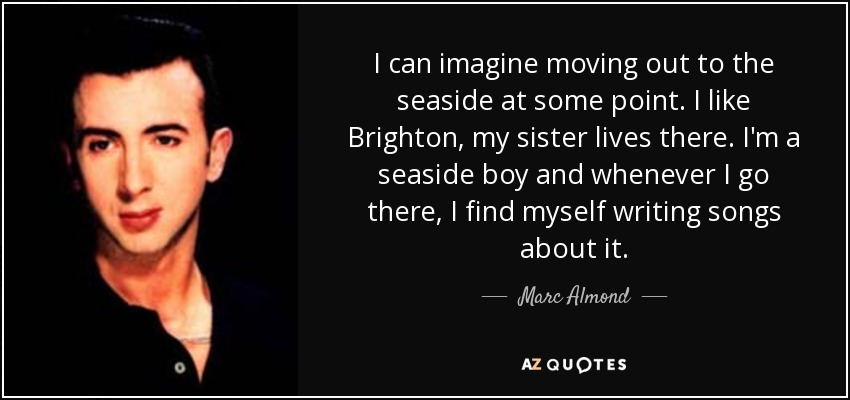 I can imagine moving out to the seaside at some point. I like Brighton, my sister lives there. I'm a seaside boy and whenever I go there, I find myself writing songs about it. - Marc Almond