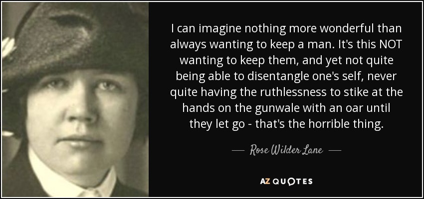 I can imagine nothing more wonderful than always wanting to keep a man. It's this NOT wanting to keep them, and yet not quite being able to disentangle one's self, never quite having the ruthlessness to stike at the hands on the gunwale with an oar until they let go - that's the horrible thing. - Rose Wilder Lane
